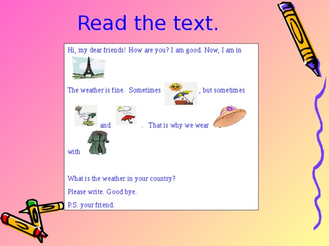 Read the text. Hi, my dear friends! How are you? I am good. Now, I am in The weather is fine. Sometimes , but sometimes  and . That is why we wear with What is the weather in your country? Please write. Good bye. P.S. your friend. 