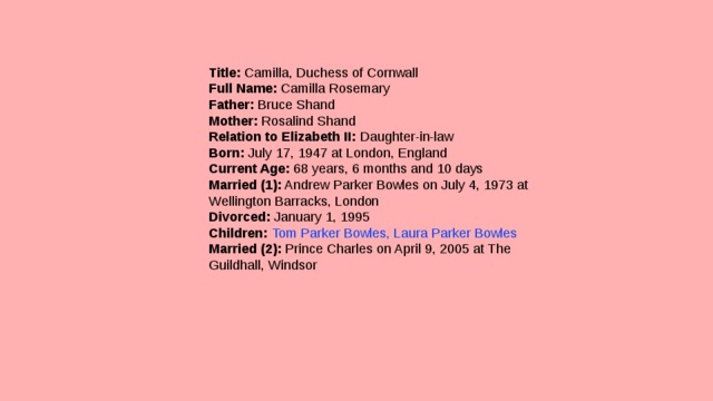 Title:  Camilla, Duchess of Cornwall  Full Name:  Camilla Rosemary  Father:  Bruce Shand  Mother:  Rosalind Shand  Relation to Elizabeth II:  Daughter-in-law  Born:  July 17, 1947 at London, England  Current Age:  68 years, 6 months and 10 days  Married (1):  Andrew Parker Bowles on July 4, 1973 at Wellington Barracks, London  Divorced:  January 1, 1995  Children:   Tom Parker Bowles, Laura Parker Bowles  Married (2):  Prince Charles on April 9, 2005 at The Guildhall, Windsor 