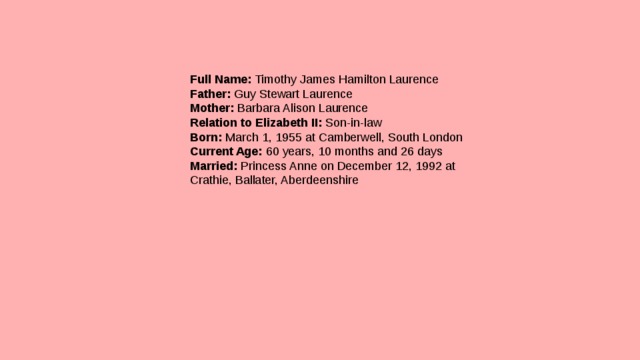 Full Name:  Timothy James Hamilton Laurence  Father:  Guy Stewart Laurence  Mother:  Barbara Alison Laurence  Relation to Elizabeth II:  Son-in-law  Born:  March 1, 1955 at Camberwell, South London  Current Age:  60 years, 10 months and 26 days  Married:  Princess Anne on December 12, 1992 at Crathie, Ballater, Aberdeenshire 