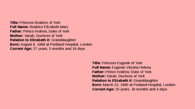 Title:  Princess Beatrice of York  Full Name:  Beatrice Elizabeth Mary  Father:  Prince Andrew, Duke of York  Mother:  Sarah, Duchess of York  Relation to Elizabeth II:  Granddaughter  Born:  August 8, 1988 at Portland Hospital, London  Current Age:  27 years, 5 months and 19 days Title:  Princess Eugenie of York  Full Name:  Eugenie Victoria Helena  Father:  Prince Andrew, Duke of York  Mother:  Sarah, Duchess of York  Relation to Elizabeth II:  Granddaughter  Born:  March 23, 1990 at Portland Hospital, London  Current Age:  25 years, 10 months and 4 days   