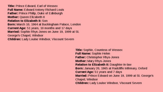 Title:  Prince Edward, Earl of Wessex  Full Name:  Edward Antony Richard Louis  Father:  Prince Philip, Duke of Edinburgh  Mother:  Queen Elizabeth II  Relation to Elizabeth II:  Son  Born:  March 10, 1964 at Buckingham Palace, London  Current Age:  51 years, 10 months and 17 days  Married:  Sophie Rhys-Jones on June 19, 1999 at St. George's Chapel, Windsor  Children:  Lady Louise Windsor, Viscount Severn   Title:  Sophie, Countess of Wessex  Full Name:  Sophie Helen  Father:  Christopher Rhys-Jones  Mother:  Mary Rhys-Jones  Relation to Elizabeth II:  Daughter-in-law  Born:  January 20, 1965 at Radcliffe Infirmary, Oxford  Current Age:  51 years and 7 days  Married:  Prince Edward on June 19, 1999 at St. George's Chapel, Windsor  Children:  Lady Louise Windsor, Viscount Severn 