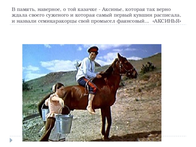 В память, наверное, о той казачке - Аксинье, которая так верно ждала своего суженого и которая самый первый кувшин расписала, и назвали семикаракорцы свой промысел фаянсовый... «АКСИНЬЯ» 