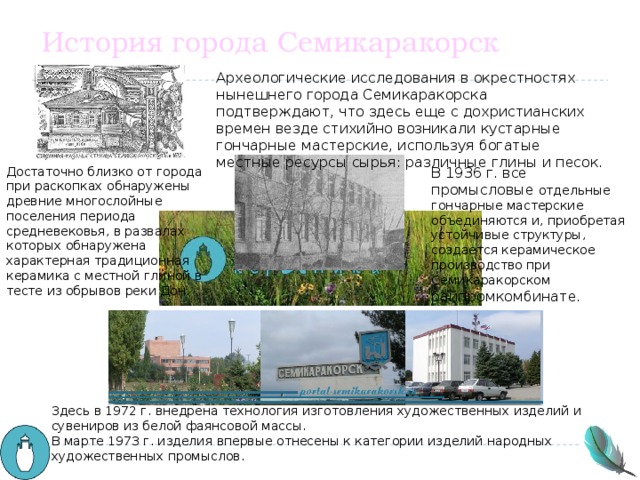 История города Семикаракорск Археологические исследования в окрестностях нынешнего города Семикаракорска подтверждают, что здесь еще с дохристианских времен везде стихийно возникали кустарные гончарные мастерские, используя богатые местные ресурсы сырья: различные глины и песок. Достаточно близко от города при раскопках обнаружены древние многослойные поселения периода средневековья, в развалах которых обнаружена характерная традиционная керамика с местной глиной в тесте из обрывов реки Дон. В 1936 г. все промысловые отдельные гончарные мастерские объединяются и, приобретая устойчивые структуры, создается керамическое производство при Семикаракорском райпромкомбинате. Здесь в 1972 г. внедрена технология изготовления художественных изделий и сувениров из белой фаянсовой массы. В марте 1973 г. изделия впервые отнесены к категории изделий народных художественных промыслов. 