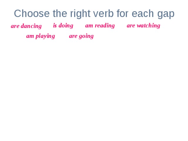 Choose the right verb for each gap is doing am reading are watching are dancing am playing are going Look! The girl _____________ her homework. My parents _________________ TV now.  At the moment I ______________ computer games. The children _______________ to school.  I _______________ an interesting book now.  The man and the woman _______________ . 
