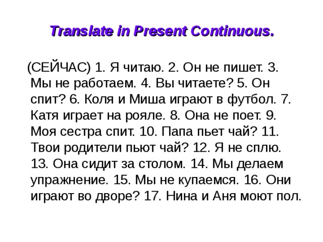 Translate in Present Continuous.  (СЕЙЧАС) 1. Я читаю. 2. Он не пишет. 3. Мы не работаем. 4. Вы читаете? 5. Он спит? 6. Коля и Миша играют в футбол. 7. Катя играет на рояле. 8. Она не поет. 9. Моя сестра спит. 10. Папа пьет чай? 11. Твои родители пьют чай? 12. Я не сплю. 13. Она сидит за столом. 14. Мы делаем упражнение. 15. Мы не купаемся. 16. Они играют во дворе? 17. Нина и Аня моют пол. 