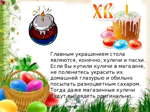 Главным украшением стола являются, конечно, куличи и пасхи. Если Вы купили куличи в магазине, не поленитесь украсить их домашней глазурью и обильно посыпать разноцветным сахаром. Тогда даже магазинные куличи будут выглядеть оригинально. 