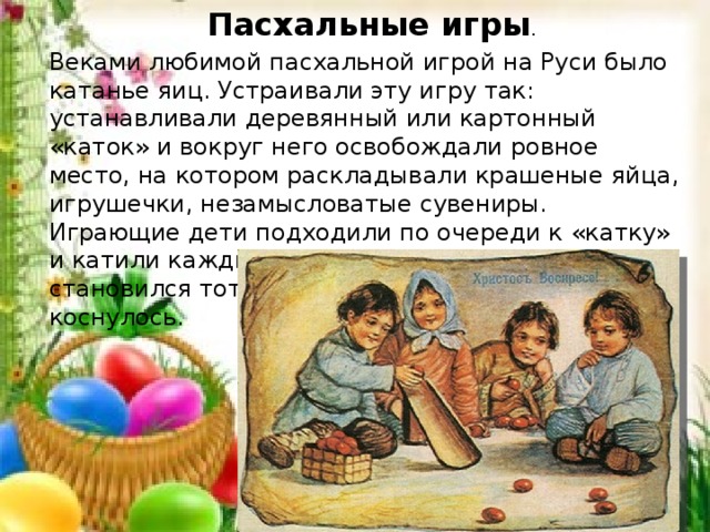 Пасхальные игры . Веками любимой пасхальной игрой на Руси было ка­танье яиц. Устраивали эту игру так: устанавливали деревянный или картонный «каток» и вокруг него освобождали ровное место, на котором раскладывали крашеные яйца, игрушечки, незамысловатые сувениры. Играющие дети подходили по очере­ди к «катку» и катили каждый свое яйцо. Выигрышем становился тот предмет, которого яичко коснулось. 