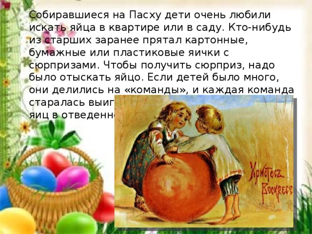 Собиравшиеся на Пасху дети очень любили искать яйца в квартире или в саду. Кто-нибудь из старших заранее прятал картонные, бумажные или пластиковые яички с сюрпризами. Чтобы получить сюрприз, надо было отыскать яйцо. Если детей было много, они делились на «команды», и каж­дая команда старалась выиграть, найдя как можно больше яиц в отведенное для этого время. 