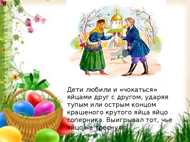 Дети любили и «чокаться» яйцами друг с другом, ударяя тупым или острым концом крашеного крутого яйца яйцо соперника. Выигрывал тот, чье яйцо не треснуло. 