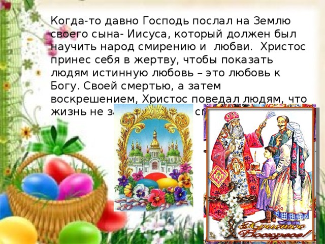 Когда-то давно Господь послал на Землю своего сына- Иисуса, который должен был научить народ смирению и  любви.  Христос принес себя в жертву, чтобы показать людям истинную любовь – это любовь к Богу. Своей смертью, а затем воскрешением, Христос поведал людям, что жизнь не заканчивается смертью. 