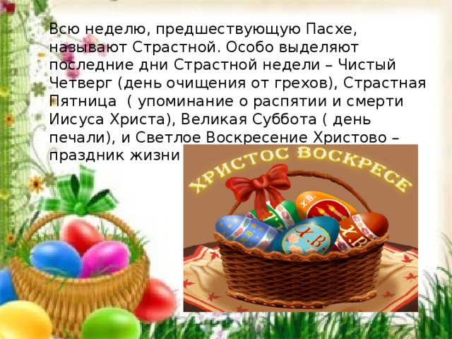 Всю неделю, предшествующую Пасхе, называют Страстной. Особо выделяют последние дни Страстной недели – Чистый Четверг (день очищения от грехов), Страстная Пятница  ( упоминание о распятии и смерти Иисуса Христа), Великая Суббота ( день печали), и Светлое Воскресение Христово – праздник жизни и победы над смертью. 