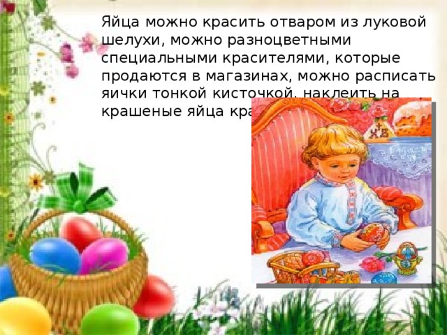Яйца можно красить отваром из луковой шелухи, можно разноцветными специальными красителями, которые продаются в магазинах, можно расписать яички тонкой кисточкой, наклеить на крашеные яйца красивые наклейки. 