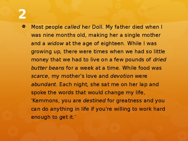 2 Most people called her Doll. My father died when I was nine months old, making her a single mother and a widow at the age of eighteen. While I was growing up, there were times when we had so little money that we had to live on a few pounds of dried butter beans for a week at a time. While food was scarce , my mother's love and devotion were abundant. Each night, she sat me on her lap and spoke the words that would change my life, 'Kemmons, you are destined for greatness and you can do anything in life if you're willing to work hard enough to get it.’ 
