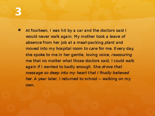 3 At fourteen, I was hit by a car and the doctors said I would never walk again. My mother took a leave of absence from her job at a meat-packing plant and moved into my hospital room to care for me. Every day, she spoke to me in her gentle, loving voice, reassuring me that no matter what those doctors said, I could walk again if I wanted to badly enough. She drove that message so deep into my heart that I finally believed her. A year later, I returned to school -- walking on my own. 