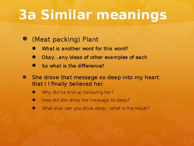 3a Similar meanings (Meat packing) Plant What is another word for this word? Okay…any ideas of other examples of each So what is the difference? What is another word for this word? Okay…any ideas of other examples of each So what is the difference? She drove that message so deep into my heart that I I finally believed her. Why did he end up believing her? How did she drive the message so deep? What else can you drive deep…what is the result? Why did he end up believing her? How did she drive the message so deep? What else can you drive deep…what is the result? 