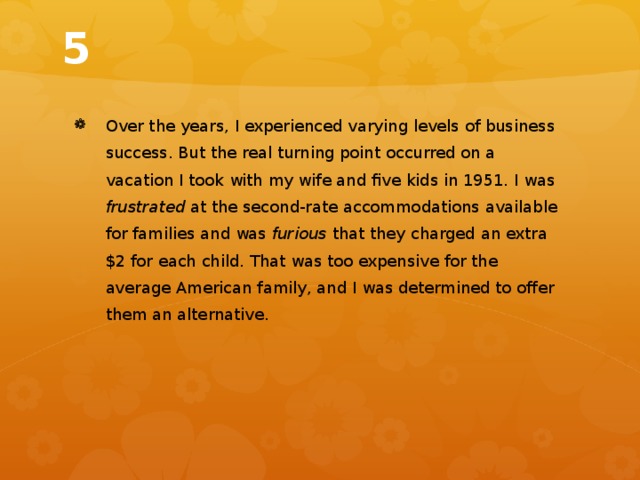 5 Over the years, I experienced varying levels of business success. But the real turning point occurred on a vacation I took with my wife and five kids in 1951. I was frustrated at the second-rate accommodations available for families and was furious that they charged an extra $2 for each child. That was too expensive for the average American family, and I was determined to offer them an alternative. 