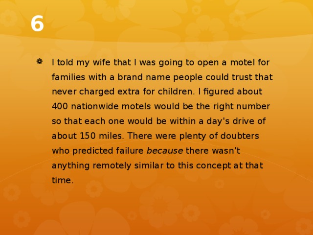 6 I told my wife that I was going to open a motel for families with a brand name people could trust that never charged extra for children. I figured about 400 nationwide motels would be the right number so that each one would be within a day's drive of about 150 miles. There were plenty of doubters who predicted failure because there wasn't anything remotely similar to this concept at that time. 