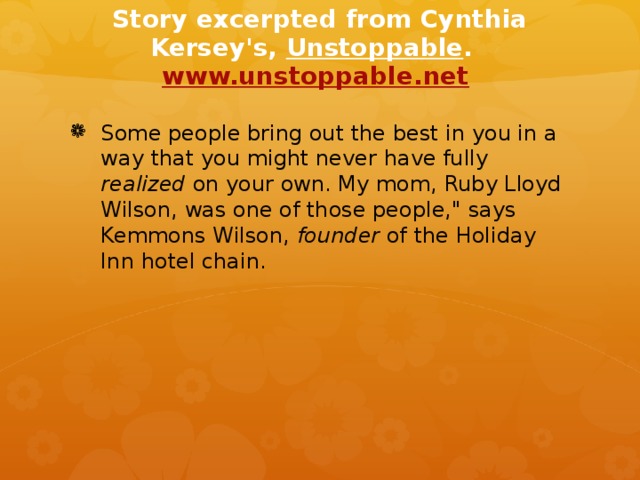 Story excerpted from Cynthia Kersey's, Unstoppable . www.unstoppable.net  Some people bring out the best in you in a way that you might never have fully realized on your own. My mom, Ruby Lloyd Wilson, was one of those people,
