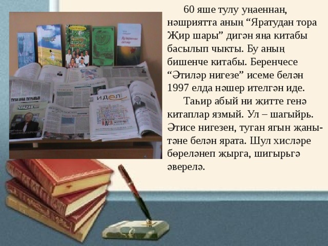                                      60 яше тулу уңаеннан, нәшриятта аның “Яратудан тора Җир шары” дигән яңа китабы басылып чыкты. Бу аның бишенче китабы. Беренчесе   “Әтиләр нигезе” исеме белән 1997 елда нәшер ителгән иде.        Таһир абый ни җитте генә китаплар язмый. Ул – шагыйрь. Әтисе нигезен, туган ягын җаны-тәне белән ярата. Шул хисләре бөреләнеп җырга, шигырьгә әверелә. 