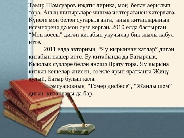 Таһир Шәмсуаров иҗаты лирика, моң  белән аерылып тора. Аның шигырьләре чишмә челтерәгәнен хәтерләтә. Күңеле моң белән сугарылганга,  аның китапларының исемнәренә дә моң сүзе кергән. 2010 елда бастырган  “Моң коесы” дигән китабын укучылар бик җылы кабул итте.            2011 елда авторның  “Яу кырыннан хатлар” дигән китабын нәшер итте. Бу китабында да Батырлык, Кыюлык сүзләре белән янәшә Ярату тора. Яу кырына киткән кешеләр әнисен, сөекле ярын яратканга Җиңү яулый, Батыр булып кала.            Шәмсуаровның  “Гомер дисбесе”, “Җанлы шәм” дигән  китаплары да бар. 