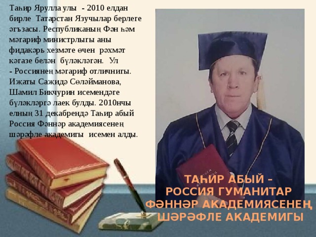 Таһир Ярулла улы - 2010 елдан бирле  Татарстан Язучылар берлеге әгъзасы. Республиканың Фән һәм мәгариф министрлыгы аны фидакәрь хезмәте өчен  рәхмәт кәгазе белән  бүләкләгән. Ул - Россиянең мәгариф отличнигы. Иҗаты Саҗидә Сөләйманова, Шамил Бикчурин исемендәге бүләкләргә лаек булды. 2010нчы елның 31 декабрендә Таһир абый Россия Фәннәр академиясенең шәрәфле академигы исемен алды. ТАҺИР АБЫЙ – РОССИЯ ГУМАНИТАР ФӘННӘР АКАДЕМИЯСЕНЕҢ ШӘРӘФЛЕ АКАДЕМИГЫ 