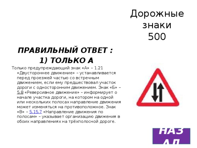 Дорожные знаки  500 ПРАВИЛЬНЫЙ ОТВЕТ : 1) ТОЛЬКО А Только предупреждающий знак «А» – 1.21 «Двустороннее движение» – устанавливается перед проезжей частью со встречным движением, если ему предшествовал участок дороги с односторонним движением. Знак «Б» – 5.8 «Реверсивное движение» – информирует о начале участка дороги, на котором на одной или нескольких полосах направление движения может изменяться на противоположное. Знак «В» – 5.15.7 «Направление движения по полосам» – указывает организацию движения в обоих направлениях на трёхполосной дороге. НАЗАД 