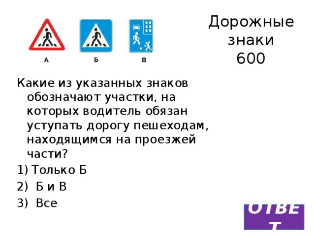 Дорожные знаки  600 Какие из указанных знаков обозначают участки, на которых водитель обязан уступать дорогу пешеходам, находящимся на проезжей части? Только Б  Б и В  Все ОТВЕТ 