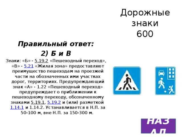 Дорожные знаки  600 Правильный ответ: 2) Б и В Знаки: «Б» - 5.19.2 «Пешеходный переход», «В» - 5.21 «Жилая зона» предоставляют преимущество пешеходам на проезжей части на обозначенных ими участках дорог, территориях. Предупреждающий знак «А» - 1.22 «Пешеходный переход» предупреждает о приближении к пешеходному переходу, обозначенному знаками 5.19.1 , 5.19.2 и (или) разметкой 1.14.1 и 1.14.2. Устанавливается в Н.П. за 50-100 м, вне Н.П. за 150-300 м. НАЗАД 