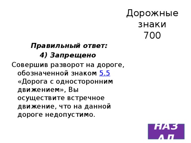 Дорожные знаки  700 Правильный ответ: 4) Запрещено Совершив разворот на дороге, обозначенной знаком 5.5 «Дорога с односторонним движением», Вы осуществите встречное движение, что на данной дороге недопустимо. НАЗАД 