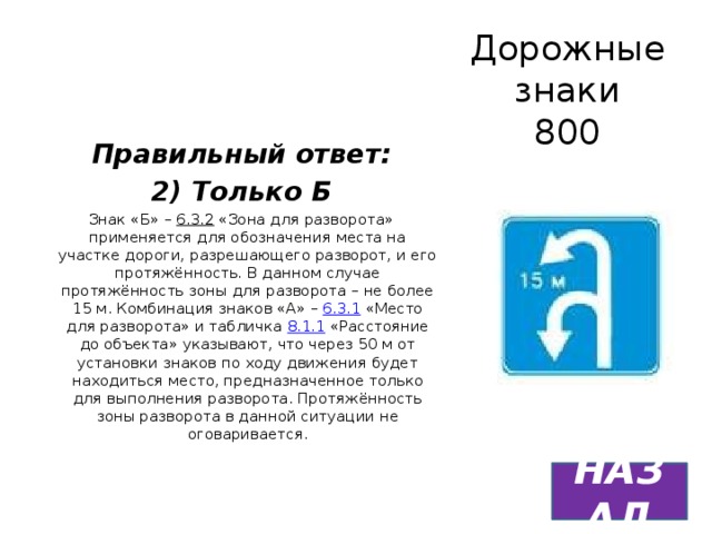 Дорожные знаки  800 Правильный ответ: 2) Только Б Знак «Б» – 6.3.2 «Зона для разворота» применяется для обозначения места на участке дороги, разрешающего разворот, и его протяжённость. В данном случае протяжённость зоны для разворота – не более 15 м. Комбинация знаков «А» – 6.3.1 «Место для разворота» и табличка 8.1.1 «Расстояние до объекта» указывают, что через 50 м от установки знаков по ходу движения будет находиться место, предназначенное только для выполнения разворота. Протяжённость зоны разворота в данной ситуации не оговаривается. НАЗАД 