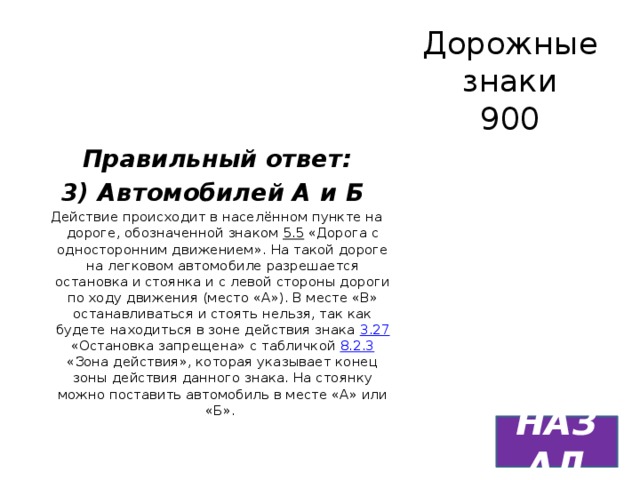 Дорожные знаки  900 Правильный ответ: 3) Автомобилей А и Б Действие происходит в населённом пункте на дороге, обозначенной знаком 5.5 «Дорога с односторонним движением». На такой дороге на легковом автомобиле разрешается остановка и стоянка и с левой стороны дороги по ходу движения (место «А»). В месте «В» останавливаться и стоять нельзя, так как будете находиться в зоне действия знака 3.27 «Остановка запрещена» с табличкой 8.2.3 «Зона действия», которая указывает конец зоны действия данного знака. На стоянку можно поставить автомобиль в месте «А» или «Б». НАЗАД 