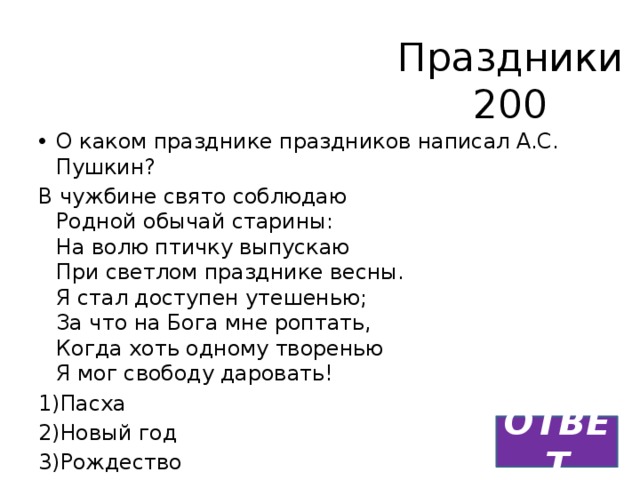 Праздники  200 О каком празднике праздников написал А.С. Пушкин? В чужбине свято соблюдаю  Родной обычай старины:  На волю птичку выпускаю  При светлом празднике весны.  Я стал доступен утешенью;  За что на Бога мне роптать,  Когда хоть одному творенью  Я мог свободу даровать! 1)Пасха 2)Новый год 3)Рождество ОТВЕТ 