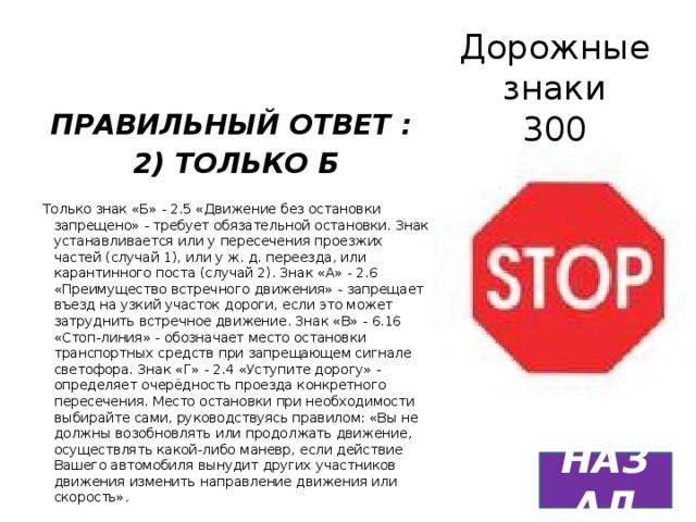 Дорожные знаки  300 ПРАВИЛЬНЫЙ ОТВЕТ : 2) ТОЛЬКО Б  Только знак «Б» - 2.5 «Движение без остановки запрещено» - требует обязательной остановки. Знак устанавливается или у пересечения проезжих частей (случай 1), или у ж. д. переезда, или карантинного поста (случай 2). Знак «А» - 2.6 «Преимущество встречного движения» - запрещает въезд на узкий участок дороги, если это может затруднить встречное движение. Знак «В» - 6.16 «Стоп-линия» - обозначает место остановки транспортных средств при запрещающем сигнале светофора. Знак «Г» - 2.4 «Уступите дорогу» - определяет очерёдность проезда конкретного пересечения. Место остановки при необходимости выбирайте сами, руководствуясь правилом: «Вы не должны возобновлять или продолжать движение, осуществлять какой-либо маневр, если действие Вашего автомобиля вынудит других участников движения изменить направление движения или скорость». НАЗАД 