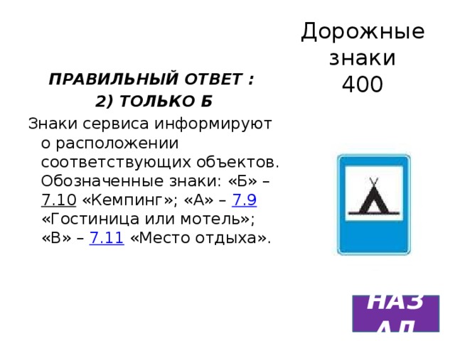 Дорожные знаки  400 ПРАВИЛЬНЫЙ ОТВЕТ : 2) ТОЛЬКО Б Знаки сервиса информируют о расположении соответствующих объектов. Обозначенные знаки: «Б» – 7.10 «Кемпинг»; «А» – 7.9 «Гостиница или мотель»; «В» – 7.11 «Место отдыха». НАЗАД 