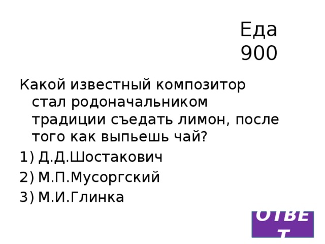 Еда  900 Какой известный композитор стал родоначальником традиции съедать лимон, после того как выпьешь чай? Д.Д.Шостакович М.П.Мусоргский М.И.Глинка ОТВЕТ 