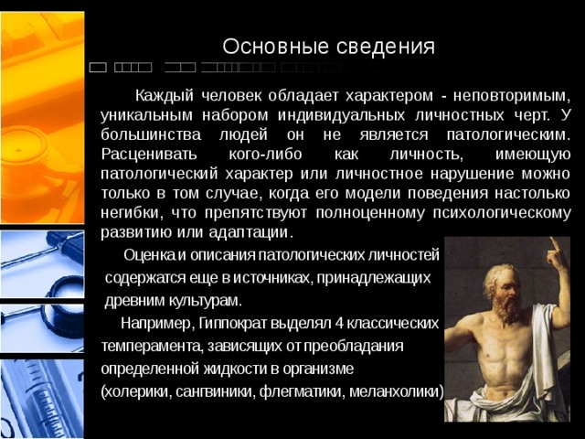 Основные сведения  Каждый человек обладает характером - неповторимым, уникальным набором индивидуальных личностных черт. У большинства людей он не является патологическим. Расценивать кого-либо как личность, имеющую патологический характер или личностное нарушение можно только в том случае, когда его модели поведения настолько негибки, что препятствуют полноценному психологическому развитию или адаптации.  Оценка и описания патологических личностей  содержатся еще в источниках, принадлежащих  древним культурам.  Например, Гиппократ выделял 4 классических темперамента, зависящих от преобладания определенной жидкости в организме (холерики, сангвиники, флегматики, меланхолики). 