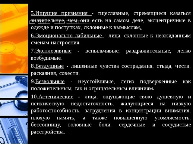  5.Ищущие признания - тщеславные, стремящиеся казаться значительнее, чем они есть на самом деле, эксцентричные в одежде и поступках, склонные к вымыслам . 6.Эмоционально лабильные - лица, склонные к неожиданным сменам настроения. 7. Эксплозивные - вспыльчивые, раздражительные, легко возбудимые. 8. Бездушные - лишенные чувства сострадания, стыда, чести, раскаяния, совести. 9. Безвольные - неустойчивые, легко подверженные как положительным, так и отрицательным влияниям. 10 .Астенические - лица, ощущающие свою душевную и психическую недостаточность, жалующиеся на низкую работоспособность, затруднения в концентрации внимания, плохую память, а также повышенную утомляемость, бессонницу, головные боли, сердечные и сосудистые расстройства.  