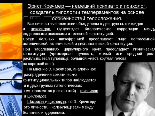 Эрнст Кречмер — немецкий психиатр и психолог , создатель типологии темпераментов на основе особенностей телосложения.  Все личностные аномалии объединены в две группы: шизоидов  и циклоидов. Существуют биологические корреляции между эндогенными психозами и телесной конституцией. Среди больных шизофренией преобладают лица лептосомной, астенической, атлетической и диспластической конституции. При заболеваниях циркулярного круга преобладает пикническая конституция (чрезмерная тучность, малый или средний рост, расплывшееся туловище, большой живот, круглая голова на короткой шее).  По мнению Э. Кречмера, аналогичное  распределение соматических конституциональных типов наблюдается  и в двух группах патологических  темпераментов (психопатий) – шизоидов  и циклоидов .  Шизоиды и циклоиды , по Э. Кречмеру –  это личности, «колеблющиеся» между болезнью и здоровьем. 