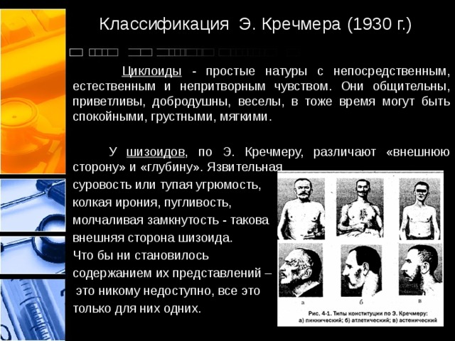 Классификация Э. Кречмера (1930 г.)   Циклоиды - простые натуры с непосредственным, естественным и непритворным чувством. Они общительны, приветливы, добродушны, веселы, в тоже время могут быть спокойными, грустными, мягкими.   У шизоидов , по Э. Кречмеру, различают «внешнюю сторону» и «глубину». Язвительная суровость или тупая угрюмость, колкая ирония, пугливость, молчаливая замкнутость - такова внешняя сторона шизоида. Что бы ни становилось содержанием их представлений –  это никому недоступно, все это только для них одних. 