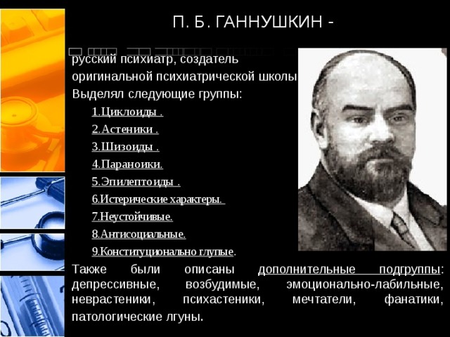 П. Б. ГАННУШКИН - русский психиатр, создатель оригинальной психиатрической школы Выделял следующие группы: 1.Циклоиды . 2.Астеники . 3.Шизоиды . 4.Параноики. 5.Эпилептоиды . 6.Истерические характеры. 7.Неустойчивые. 8.Антисоциальные. 9.Конституционально глупые . Также были описаны дополнительные подгруппы : депрессивные, возбудимые, эмоционально-лабильные, неврастеники, психастеники, мечтатели, фанатики, патологические лгуны .  