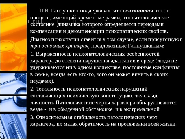  П.Б. Ганнушкин подчеркивал, что п сихопатия   это не процесс, имеющий временные рамки, это патологическое состояние, динамика которого определяется периодами компенсации и декомпенсации психопатических свойств. Диагноз психопатии ставится в том случае, если присутствуют три основных критерия, предложенные Ганнушкиным: 1. Выраженность психопатологических особенностей характера до степени нарушения адаптации в среде (люди не удерживаются ни в одном коллективе, постоянные конфликты в семье, всегда есть кто-то, кого он может винить в своих неудачах). 2. Тотальность психопатологических нарушений составляющих психическую конституцию, т.е. склад личности. Патологические черты характера обнаруживаются везде - и в обыденной обстановке, и в экстремальной. 3. Относительная стабильность патологических черт характера ,  их малая обратимость на протяжении всей жизни. 