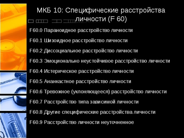 МКБ 10: Специфические расстройства личности (F 60) F60.0 Параноидное расстройство личности F60.1 Шизоидное расстройство личности F60.2 Диссоциальное расстройство личности F60.3 Эмоционально неустойчивое расстройство личности F60.4 Истерическое расстройство личности F60.5 Ананкастное расстройство личности F60.6 Тревожное (уклоняющееся) расстройство личности F60.7 Расстройство типа зависимой личности F60.8 Другие специфические расстройства личности F60.9 Расстройство личности неуточненное 