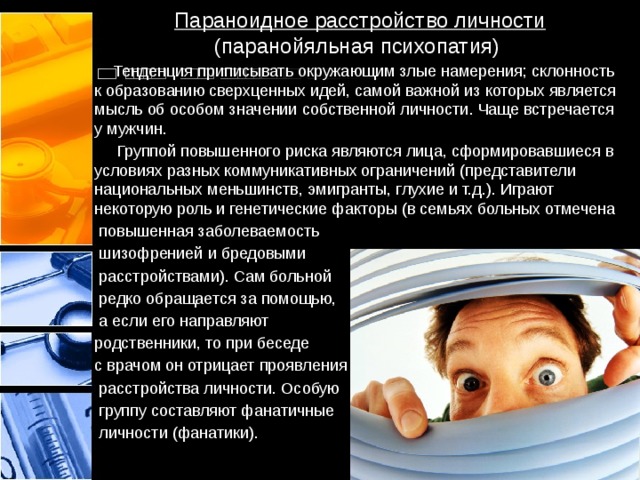 Параноидное расстройство личности (паранойяльная психопатия)  Тенденция приписывать окружающим злые намерения; склонность к образованию сверхценных идей, самой важной из которых является мысль об особом значении собственной личности. Чаще встречается у мужчин.  Группой повышенного риска являются лица, сформировавшиеся в условиях разных коммуникативных ограничений (представители национальных меньшинств, эмигранты, глухие и т.д.). Играют некоторую роль и генетические факторы (в семьях больных отмечена  повышенная заболеваемость  шизофренией и бредовыми  расстройствами). Сам больной  редко обращается за помощью,  а если его направляют родственники, то при беседе с врачом он отрицает проявления  расстройства личности. Особую  группу составляют фанатичные  личности (фанатики). 