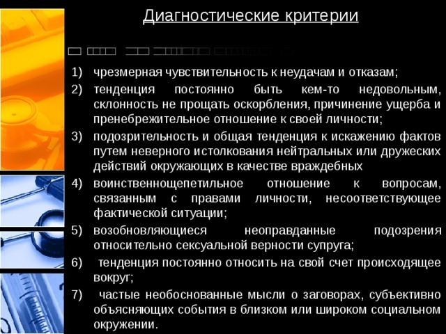 Диагностические критерии чрезмерная чувствительность к неудачам и отказам; тенденция постоянно быть кем-то недовольным, склонность не прощать оскорбления, причинение ущерба и пренебрежительное отношение к своей личности; подозрительность и общая тенденция к искажению фактов путем неверного истолкования нейтральных или дружеских действий окружающих в качестве враждебных воинственно­щепетильное отношение к вопросам, связанным с правами личности, несоответствующее фактической ситуации; возобновляющиеся неоправданные подозрения относительно сексуальной верности супруга;  тенденция постоянно относить на свой счет происходящее вокруг;  частые необоснованные мысли о заговорах, субъективно объясняющих события в близком или широком социальном окружении. 