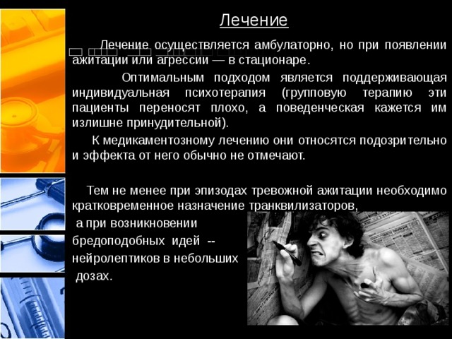 Лечение  Лечение осуществляется амбулаторно, но при появлении ажитации или агрессии — в стационаре.  Оптимальным подходом является поддерживающая индивидуальная психотерапия (групповую терапию эти пациенты переносят плохо, а поведенческая кажется им излишне принудительной).  К медикаментозному лечению они относятся подозрительно и эффекта от него обычно не отмечают.  Тем не менее при эпизодах тревожной ажитации необходимо кратковременное назначение транквилизаторов,  а при возникновении бредоподобных идей -- нейролептиков в небольших  дозах. 