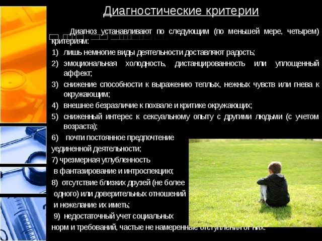 Диагностические критерии  Диагноз устанавливают по следующим (по меньшей мере, четырем) критериям: лишь немногие виды деятельности доставляют радость; эмоциональная холодность, дистанцированность или уплощенный аффект; снижение способности к выражению теплых, нежных чувств или гнева к окружающим; внешнее безразличие к похвале и критике окружающих; сниженный интерес к сексуальному опыту с другими людьми (с учетом возраста);  почти постоянное предпочтение уединенной деятельности; 7) чрезмерная углубленность  в фантазирование и интроспекцию; 8) отсутствие близких друзей (не более  одного) или доверительных отношений  и нежелание их иметь;  9) недостаточный учет социальных норм и требований, частые не намеренные отступления от них. 