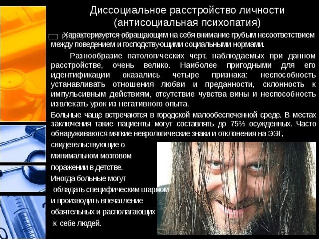 Диссоциальное расстройство личности (антисоциальная психопатия)   Характеризуется обращающим на себя внимание грубым несоответствием между поведением и господствующими социальными нормами.  Разнообразие патологических черт, наблюдаемых при данном расстройстве, очень велико. Наиболее пригодными для его идентификации оказались четыре признака: неспособность устанавливать отношения любви и преданности, склонность к импульсивным действиям, отсутствие чувства вины и неспособность извлекать урок из негативного опыта.  Больные чаще встречаются в городской малообеспеченной среде. В местах заключения такие пациенты могут составлять до 75% осужденных. Часто обнаруживаются мягкие неврологические знаки и отклонения на ЭЭГ, свидетельствующие о минимальном мозговом поражении в детстве. Иногда больные могут  обладать специфическим шармом и производить впечатление обаятельных и располагающих  к себе людей.  