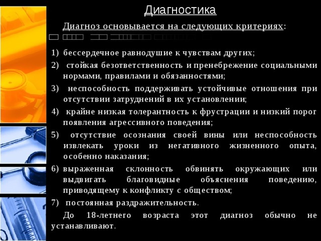 Диагностика  Диагноз основывается на следующих критериях : бессердечное равнодушие к чувствам других;  стойкая безответственность и пренебрежение социальными нормами, правилами и обязанностями;  неспособность поддерживать устойчивые отношения при отсутствии затруднений в их установлении;  крайне низкая толерантность к фрустрации и низкий порог появления агрессивного поведения;  отсутствие осознания своей вины или неспособность извлекать уроки из негативного жизненного опыта, особенно наказания; выраженная склонность обвинять окружающих или выдвигать благовидные объяснения поведению, приводящему к конфликту с обществом;  постоянная раздражительность.  До 18-летнего возраста этот диагноз обычно не устанавливают . 