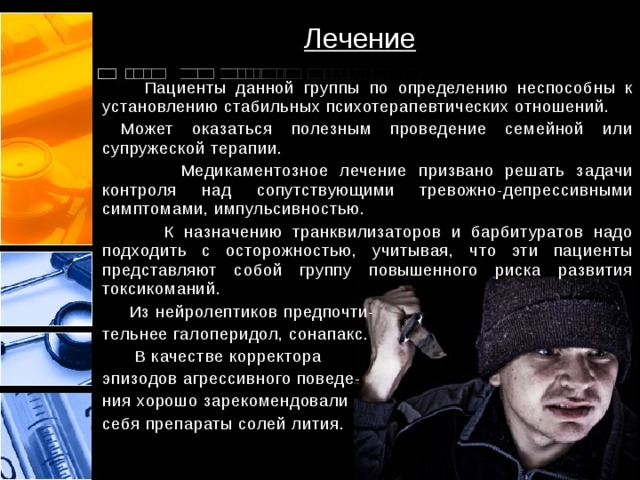 Лечение  Пациенты данной группы по определению неспособны к установлению стабильных психотерапевтических отношений.  Может оказаться полезным проведение семейной или супружеской терапии.  Медикаментозное лечение призвано решать задачи контроля над сопутствующими тревожно-депрессивными симптомами, импульсивностью.  К назначению транквилизаторов и барбитуратов надо подходить с осторожностью, учитывая, что эти пациенты представляют собой группу повышенного риска развития токсикоманий.  Из нейролептиков предпочти- тельнее галоперидол, сонапакс.  В качестве корректора эпизодов агрессивного поведе- ния хорошо зарекомендовали себя препараты солей лития. 