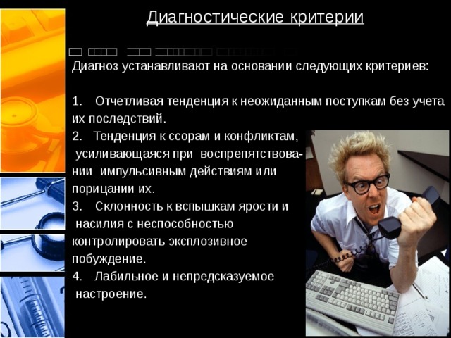 Диагностические критерии Диагноз устанавливают на основании следующих критериев: Отчетливая тенденция к неожиданным поступкам без учета их последствий. 2. Тенденция к ссорам и конфликтам,  усиливающаяся при воспрепятствова- нии импульсивным действиям или порицании их. Склонность к вспышкам ярости и  насилия с неспособностью контролировать эксплозивное побуждение. Лабильное и непредсказуемое  настроение.  